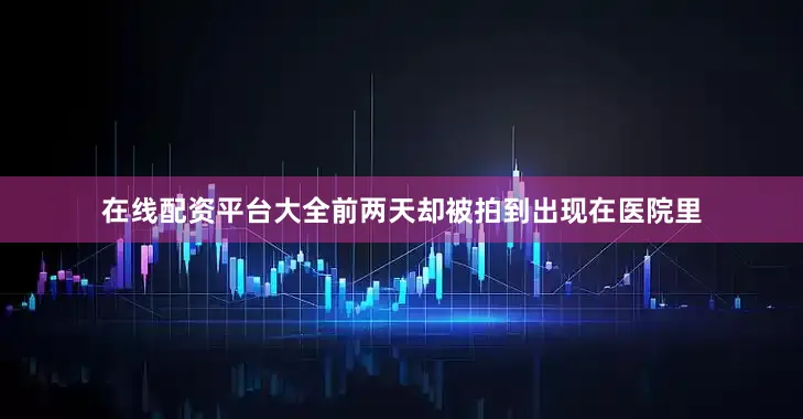 在线配资平台大全前两天却被拍到出现在医院里