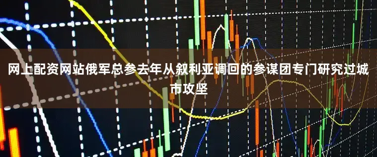 网上配资网站俄军总参去年从叙利亚调回的参谋团专门研究过城市攻坚